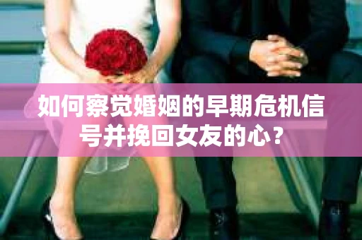 如何察觉婚姻的早期危机信号并挽回女友的心？