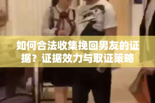 如何合法收集挽回男友的证据？证据效力与取证策略