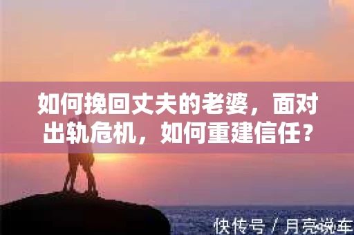 如何挽回丈夫的老婆，面对出轨危机，如何重建信任？