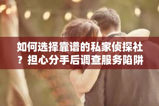 如何选择靠谱的私家侦探社？担心分手后调查服务陷阱怎么办？
