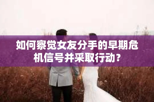 如何察觉女友分手的早期危机信号并采取行动？