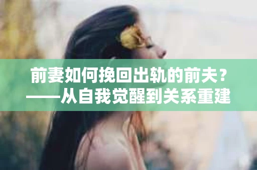 前妻如何挽回出轨的前夫？——从自我觉醒到关系重建的全面指南