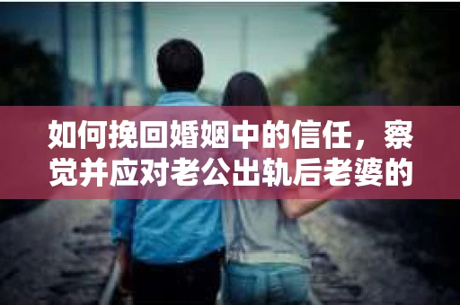 如何挽回婚姻中的信任，察觉并应对老公出轨后老婆的危机信号