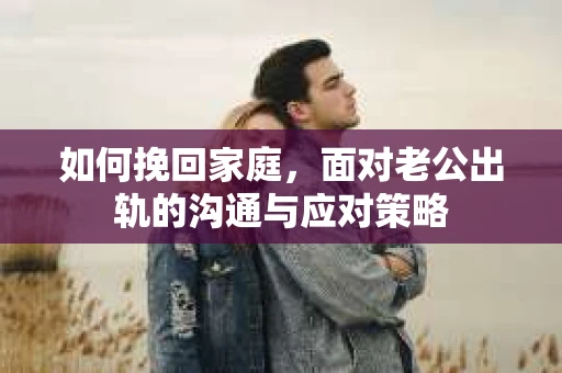 如何挽回家庭，面对老公出轨的沟通与应对策略