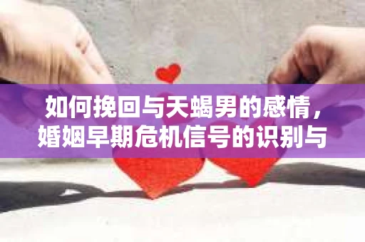 如何挽回与天蝎男的感情，婚姻早期危机信号的识别与应对