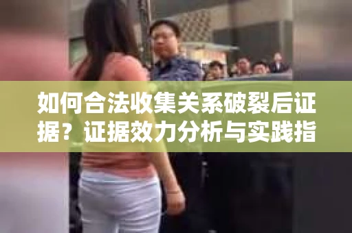 如何合法收集关系破裂后证据？证据效力分析与实践指南