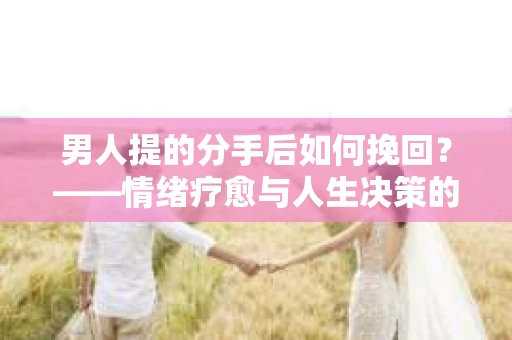 男人提的分手后如何挽回？——情绪疗愈与人生决策的干货指南