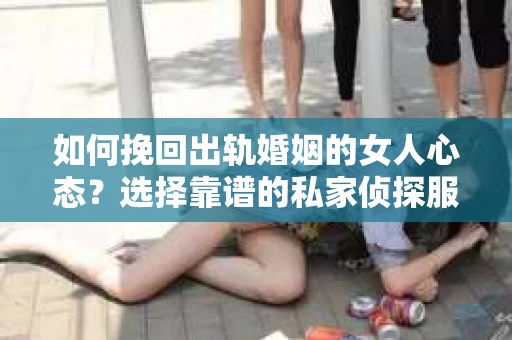 如何挽回出轨婚姻的女人心态？选择靠谱的私家侦探服务指南