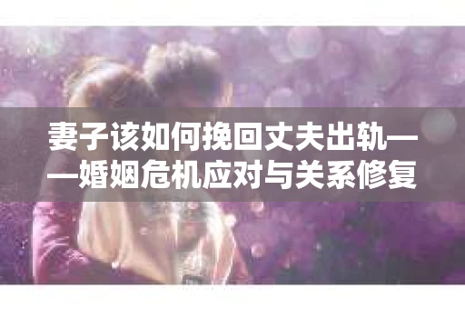 妻子该如何挽回丈夫出轨——婚姻危机应对与关系修复全攻略