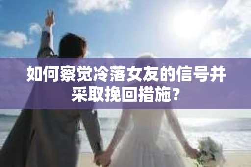 如何察觉冷落女友的信号并采取挽回措施？