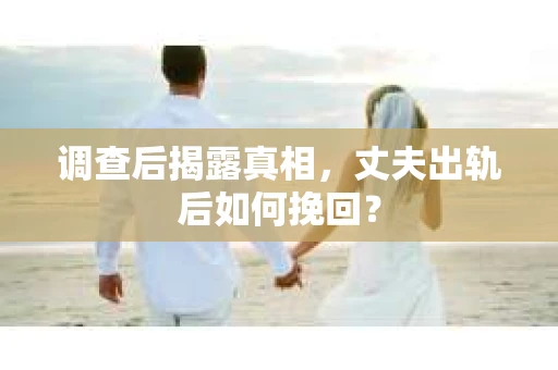 调查后揭露真相，丈夫出轨后如何挽回？