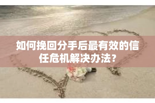 如何挽回分手后最有效的信任危机解决办法？