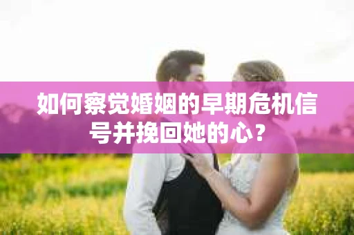如何察觉婚姻的早期危机信号并挽回她的心？