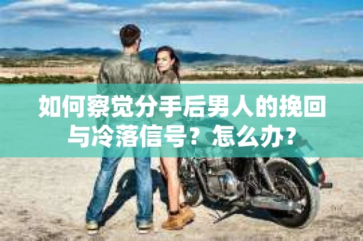 如何察觉分手后男人的挽回与冷落信号？怎么办？