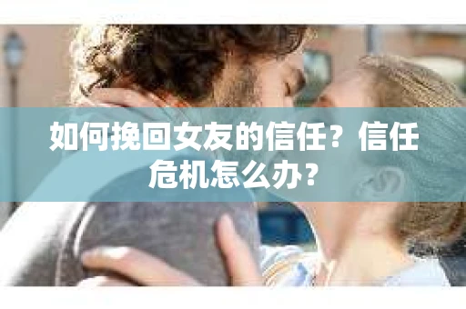 如何挽回女友的信任？信任危机怎么办？