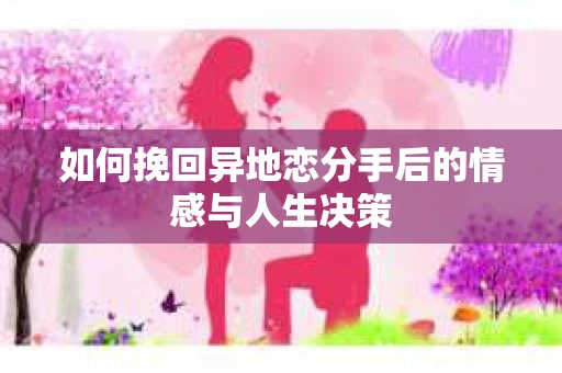 如何挽回异地恋分手后的情感与人生决策