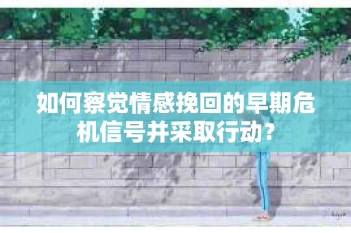 如何察觉情感挽回的早期危机信号并采取行动？