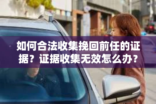 如何合法收集挽回前任的证据？证据收集无效怎么办？