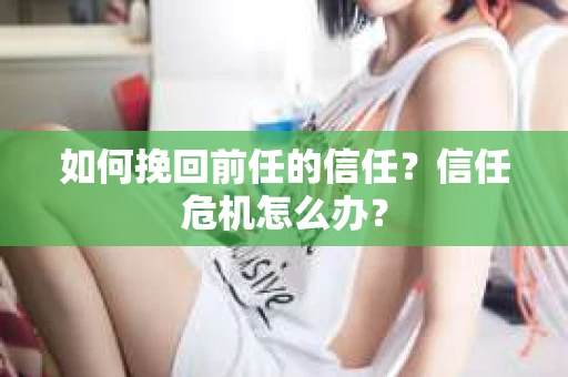 如何挽回前任的信任？信任危机怎么办？