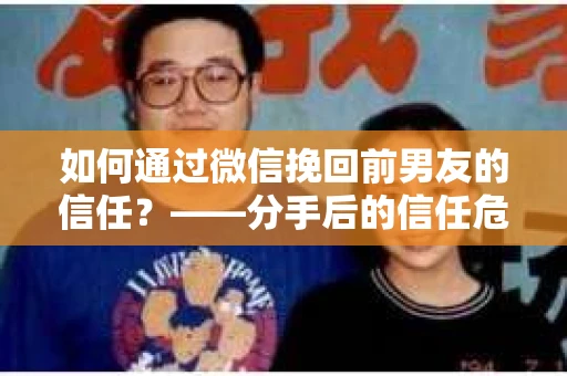 如何通过微信挽回前男友的信任？——分手后的信任危机解决方案