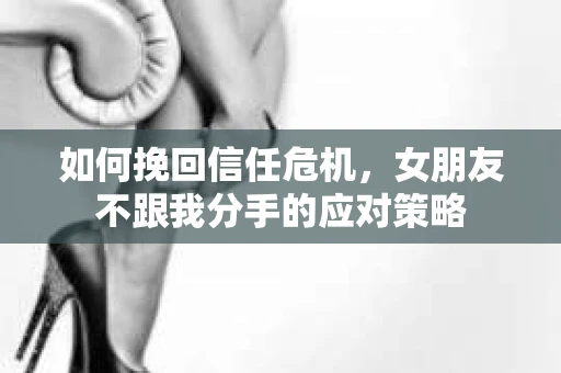 如何挽回信任危机，女朋友不跟我分手的应对策略