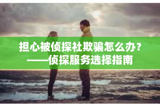 担心被侦探社欺骗怎么办?——侦探服务选择指南 担心被侦探社欺骗怎么办?——侦探服务选择指南